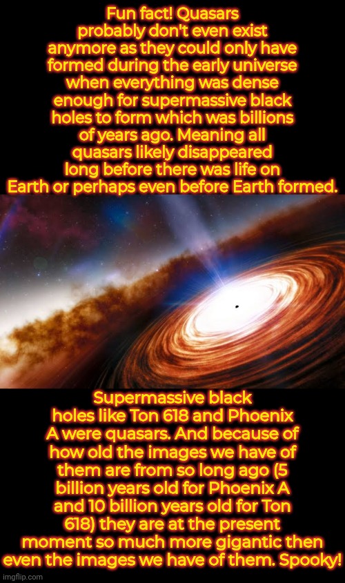 Imagine how unfathomably big Ton 618 now. Thankfully it's still 10 billion light years away. | Fun fact! Quasars probably don't even exist anymore as they could only have formed during the early universe when everything was dense enough for supermassive black holes to form which was billions of years ago. Meaning all quasars likely disappeared long before there was life on Earth or perhaps even before Earth formed. Supermassive black holes like Ton 618 and Phoenix A were quasars. And because of how old the images we have of them are from so long ago (5 billion years old for Phoenix A and 10 billion years old for Ton 618) they are at the present moment so much more gigantic then even the images we have of them. Spooky! | image tagged in space,facts,black holes | made w/ Imgflip meme maker