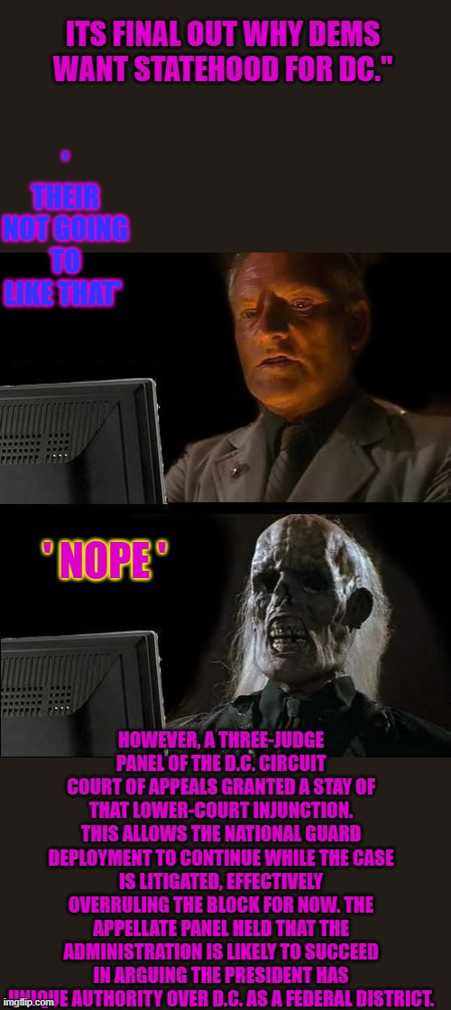 Always the same with dem's ' More Power ' | ITS FINAL OUT WHY DEMS WANT STATEHOOD FOR DC."; ' THEIR NOT GOING TO LIKE THAT'; ' NOPE '; HOWEVER, A THREE-JUDGE PANEL OF THE D.C. CIRCUIT COURT OF APPEALS GRANTED A STAY OF THAT LOWER-COURT INJUNCTION. THIS ALLOWS THE NATIONAL GUARD DEPLOYMENT TO CONTINUE WHILE THE CASE IS LITIGATED, EFFECTIVELY OVERRULING THE BLOCK FOR NOW. THE APPELLATE PANEL HELD THAT THE ADMINISTRATION IS LIKELY TO SUCCEED IN ARGUING THE PRESIDENT HAS UNIQUE AUTHORITY OVER D.C. AS A FEDERAL DISTRICT. | image tagged in memes,i'll just wait here | made w/ Imgflip meme maker