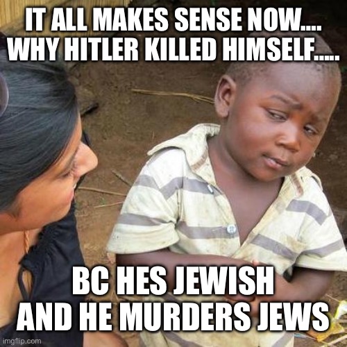 we all know now…… | IT ALL MAKES SENSE NOW….
WHY HITLER KILLED HIMSELF….. BC HES JEWISH AND HE MURDERS JEWS | image tagged in memes,third world skeptical kid,hitler,death | made w/ Imgflip meme maker