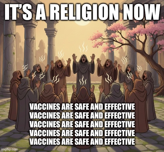 IT’S A RELIGION NOW; VACCINES ARE SAFE AND EFFECTIVE
VACCINES ARE SAFE AND EFFECTIVE
VACCINES ARE SAFE AND EFFECTIVE
VACCINES ARE SAFE AND EFFECTIVE
VACCINES ARE SAFE AND EFFECTIVE | made w/ Imgflip meme maker