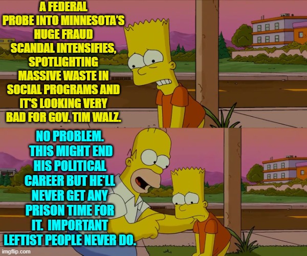This is true . . . and we all know that this is true.  Alas. | A FEDERAL PROBE INTO MINNESOTA’S HUGE FRAUD SCANDAL INTENSIFIES, SPOTLIGHTING MASSIVE WASTE IN SOCIAL PROGRAMS AND IT'S LOOKING VERY BAD FOR GOV. TIM WALZ. NO PROBLEM.  THIS MIGHT END HIS POLITICAL CAREER BUT HE'LL NEVER GET ANY PRISON TIME FOR IT.  IMPORTANT LEFTIST PEOPLE NEVER DO. | image tagged in worst day of my life | made w/ Imgflip meme maker