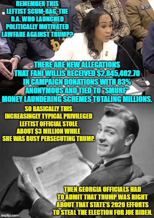 I still say it's weird how so very many things labelled Conservative Conspiracy Theories get proved true. | REMEMBER THIS LEFTIST SCUM-BAG, THE D.A. WHO LAUNCHED POLITICALLY MOTIVATED LAWFARE AGAINST TRUMP? THERE ARE NEW ALLEGATIONS THAT FANI WILLIS RECEIVED $2,845,402.70 IN CAMPAIGN DONATIONS WITH 83% ANONYMOUS AND TIED TO "SMURF" MONEY LAUNDERING SCHEMES TOTALING MILLIONS. SO BASICALLY THIS INCREASINGLY TYPICAL PRIVILEGED LEFTIST OFFICIAL STOLE ABOUT $3 MILLION WHILE SHE WAS BUSY PERSECUTING TRUMP. THEN GEORGIA OFFICIALS HAD TO ADMIT THAT TRUMP WAS RIGHT ABOUT THAT STATE'S 2020 EFFORTS TO STEAL THE ELECTION FOR JOE BIDEN. | image tagged in yep | made w/ Imgflip meme maker