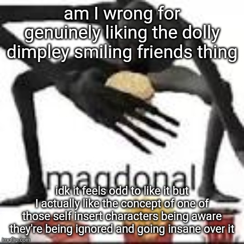 It's corny but like intentionally so and it's genuinely given me a few cool ideas | am I wrong for genuinely liking the dolly dimpley smiling friends thing; idk it feels odd to like it but I actually like the concept of one of those self insert characters being aware they're being ignored and going insane over it | image tagged in magdonal | made w/ Imgflip meme maker