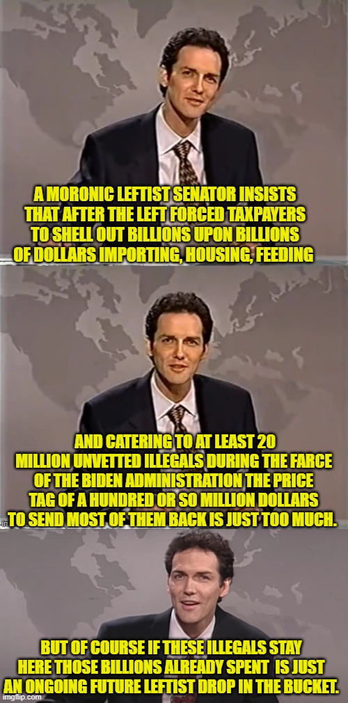 Just more proof that leftists don't DO facts. | A MORONIC LEFTIST SENATOR INSISTS THAT AFTER THE LEFT FORCED TAXPAYERS TO SHELL OUT BILLIONS UPON BILLIONS OF DOLLARS IMPORTING, HOUSING, FEEDING; AND CATERING TO AT LEAST 20 MILLION UNVETTED ILLEGALS DURING THE FARCE OF THE BIDEN ADMINISTRATION THE PRICE TAG OF A HUNDRED OR SO MILLION DOLLARS TO SEND MOST OF THEM BACK IS JUST TOO MUCH. BUT OF COURSE IF THESE ILLEGALS STAY HERE THOSE BILLIONS ALREADY SPENT  IS JUST AN ONGOING FUTURE LEFTIST DROP IN THE BUCKET. | image tagged in weekend update with norm | made w/ Imgflip meme maker