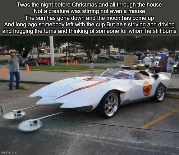 He’s going the distance | Twas the night before Christmas and all through the house
Not a creature was stirring not even a mouse
The sun has gone down and the moon has come up
And long ago somebody left with the cup But he's striving and driving and hugging the turns and thinking of someone for whom he still burns | image tagged in speed racer mach 5,distance,speed | made w/ Imgflip meme maker