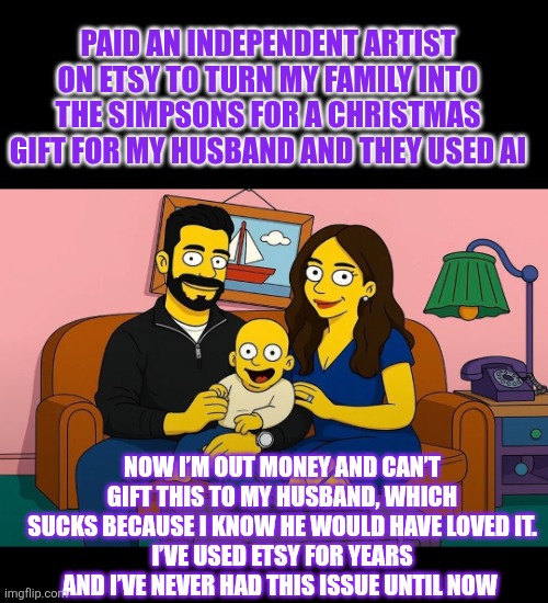 Paid an independent artist on Etsy to turn my family into The Simpsons for a Christmas gift  but.... | PAID AN INDEPENDENT ARTIST ON ETSY TO TURN MY FAMILY INTO THE SIMPSONS FOR A CHRISTMAS GIFT FOR MY HUSBAND AND THEY USED AI; NOW I’M OUT MONEY AND CAN’T GIFT THIS TO MY HUSBAND, WHICH SUCKS BECAUSE I KNOW HE WOULD HAVE LOVED IT.
I’VE USED ETSY FOR YEARS AND I’VE NEVER HAD THIS ISSUE UNTIL NOW | image tagged in etsy,the simpsons,flop,scam | made w/ Imgflip meme maker