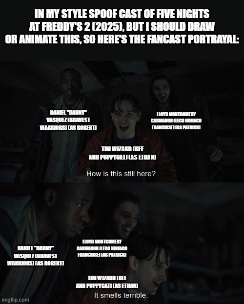 Should Animate/Draw This in Lorick Style Spoof Cast #29 | IN MY STYLE SPOOF CAST OF FIVE NIGHTS AT FREDDY'S 2 (2025), BUT I SHOULD DRAW OR ANIMATE THIS, SO HERE'S THE FANCAST PORTRAYAL:; LLOYD MONTGOMERY GARMADON (LEGO NINJAGO FRANCHISE) (AS PATRICK); DANIEL "DANNY" VASQUEZ (BRAVEST WARRIORS) (AS ROBERT); TIM WIZARD (BEE AND PUPPYCAT) (AS ETHAN); LLOYD MONTGOMERY GARMADON (LEGO NINJAGO FRANCHISE) (AS PATRICK); DANIEL "DANNY" VASQUEZ (BRAVEST WARRIORS) (AS ROBERT); TIM WIZARD (BEE AND PUPPYCAT) (AS ETHAN) | image tagged in should animate/draw this in lorick style spoof cast,meme,memes,screenshot,spoof cast,five nights at freddy's 2 | made w/ Imgflip meme maker