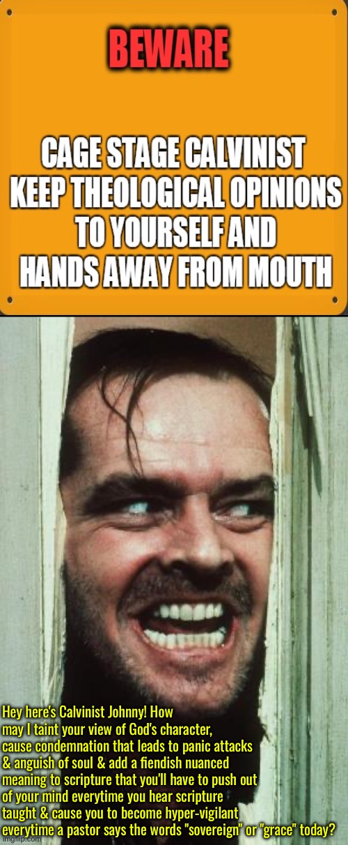 Here's Calvinist Johnny | Hey here's Calvinist Johnny! How may I taint your view of God's character, cause condemnation that leads to panic attacks & anguish of soul & add a fiendish nuanced meaning to scripture that you'll have to push out of your mind everytime you hear scripture taught & cause you to become hyper-vigilant everytime a pastor says the words "sovereign" or "grace" today? | image tagged in here's johnny,calvinism,calvinist memes,anti calvinism,reformed theology,fiendish blasphemy | made w/ Imgflip meme maker