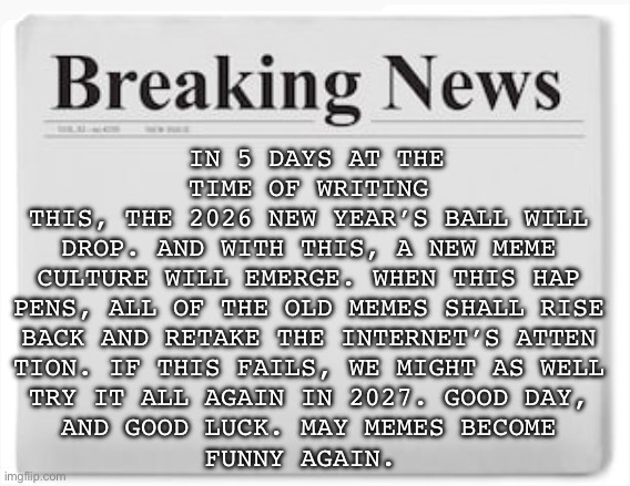 We must make the meme reset happen | IN 5 DAYS AT THE TIME OF WRITING
THIS, THE 2026 NEW YEAR’S BALL WILL
DROP. AND WITH THIS, A NEW MEME
CULTURE WILL EMERGE. WHEN THIS HAP
PENS, ALL OF THE OLD MEMES SHALL RISE
BACK AND RETAKE THE INTERNET’S ATTEN
TION. IF THIS FAILS, WE MIGHT AS WELL
TRY IT ALL AGAIN IN 2027. GOOD DAY,
AND GOOD LUCK. MAY MEMES BECOME
FUNNY AGAIN. | image tagged in breaking news,meme reset | made w/ Imgflip meme maker