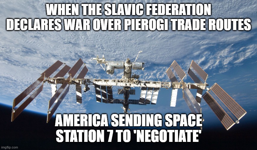 Space Station 7 | WHEN THE SLAVIC FEDERATION DECLARES WAR OVER PIEROGI TRADE ROUTES; AMERICA SENDING SPACE STATION 7 TO 'NEGOTIATE' | image tagged in space station 7,slavic-american war,slavic slm | made w/ Imgflip meme maker