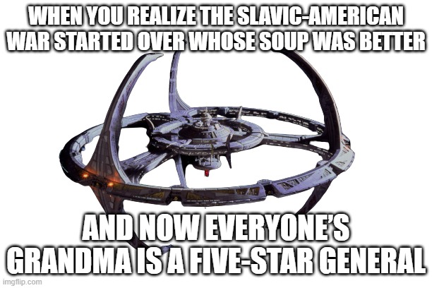 Deep Space Nine Station Transparent | WHEN YOU REALIZE THE SLAVIC-AMERICAN WAR STARTED OVER WHOSE SOUP WAS BETTER; AND NOW EVERYONE’S GRANDMA IS A FIVE-STAR GENERAL | image tagged in deep space nine station transparent,slavic slm,slavic-american war | made w/ Imgflip meme maker