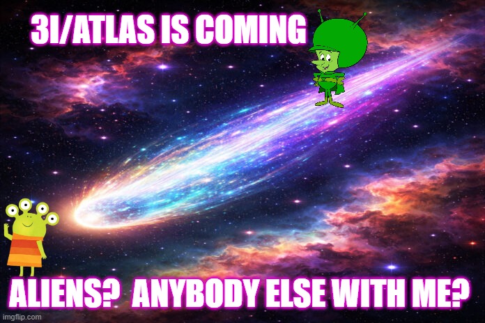 3I/ATLAS is coming...aliens?...anybody else with me? | 3I/ATLAS IS COMING; ALIENS?  ANYBODY ELSE WITH ME? | image tagged in aliens,great gazoo,martians,3i/atlas,nasa,comet | made w/ Imgflip meme maker