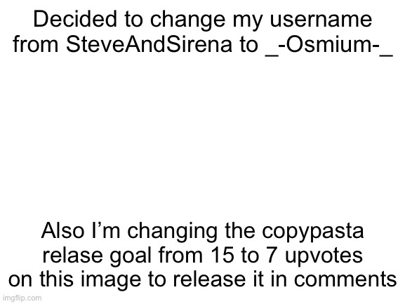 Hope yall like the new username :D | Decided to change my username from SteveAndSirena to _-Osmium-_; Also I’m changing the copypasta relase goal from 15 to 7 upvotes on this image to release it in comments | image tagged in blank white template | made w/ Imgflip meme maker