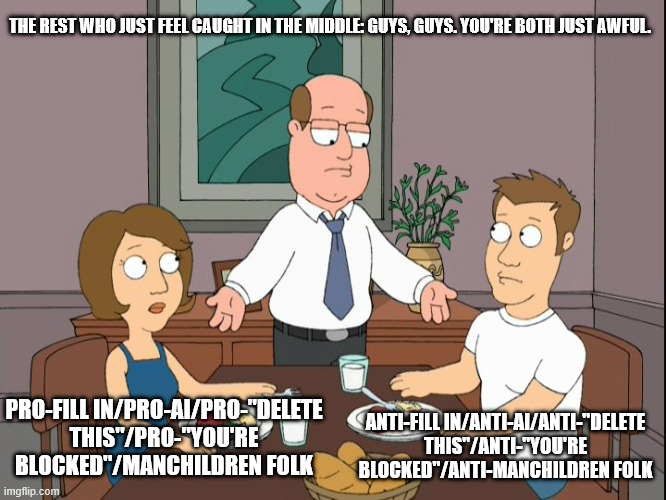 Something about Deviantart | THE REST WHO JUST FEEL CAUGHT IN THE MIDDLE: GUYS, GUYS. YOU'RE BOTH JUST AWFUL. ANTI-FILL IN/ANTI-AI/ANTI-"DELETE THIS"/ANTI-"YOU'RE BLOCKED"/ANTI-MANCHILDREN FOLK; PRO-FILL IN/PRO-AI/PRO-"DELETE THIS"/PRO-"YOU'RE BLOCKED"/MANCHILDREN FOLK | image tagged in you re both just awful,family guy,deviantart | made w/ Imgflip meme maker