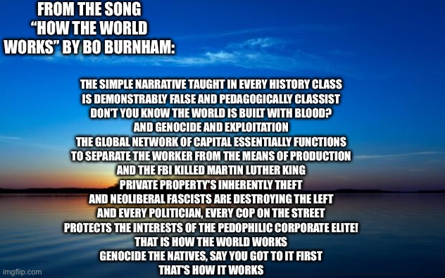 Truth | FROM THE SONG “HOW THE WORLD WORKS” BY BO BURNHAM:; THE SIMPLE NARRATIVE TAUGHT IN EVERY HISTORY CLASS
IS DEMONSTRABLY FALSE AND PEDAGOGICALLY CLASSIST
DON'T YOU KNOW THE WORLD IS BUILT WITH BLOOD?
AND GENOCIDE AND EXPLOITATION
THE GLOBAL NETWORK OF CAPITAL ESSENTIALLY FUNCTIONS
TO SEPARATE THE WORKER FROM THE MEANS OF PRODUCTION
AND THE FBI KILLED MARTIN LUTHER KING
PRIVATE PROPERTY'S INHERENTLY THEFT
AND NEOLIBERAL FASCISTS ARE DESTROYING THE LEFT
AND EVERY POLITICIAN, EVERY COP ON THE STREET
PROTECTS THE INTERESTS OF THE PEDOPHILIC CORPORATE ELITE!
THAT IS HOW THE WORLD WORKS
GENOCIDE THE NATIVES, SAY YOU GOT TO IT FIRST
THAT'S HOW IT WORKS | image tagged in inspirational quote,anarchy,bo burnham | made w/ Imgflip meme maker