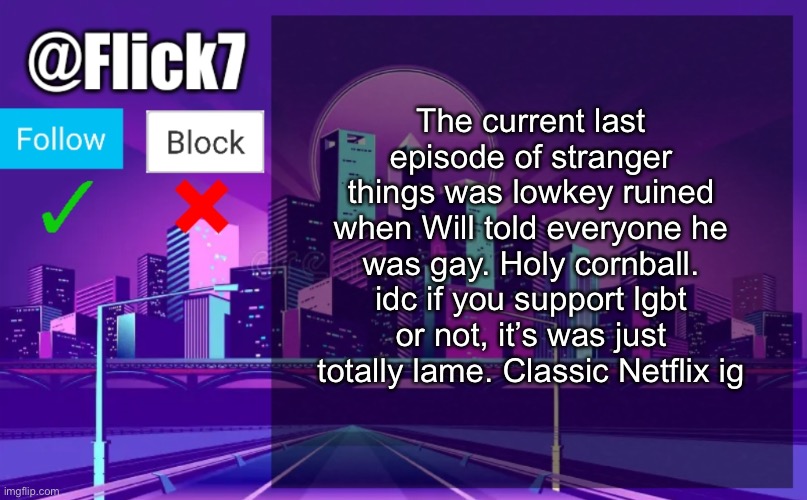 Flick7 Announcement Template | The current last episode of stranger things was lowkey ruined when Will told everyone he was gay. Holy cornball. idc if you support lgbt or not, it’s was just totally lame. Classic Netflix ig | image tagged in flick7 announcement template | made w/ Imgflip meme maker