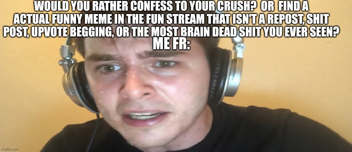 Like dude... Where TF is the funny in this stream at this point | WOULD YOU RATHER CONFESS TO YOUR CRUSH?  OR  FIND A ACTUAL FUNNY MEME IN THE FUN STREAM THAT ISN'T A REPOST, SHIT POST, UPVOTE BEGGING, OR THE MOST BRAIN DEAD SHIT YOU EVER SEEN? ME FR: | image tagged in sweaty gamer | made w/ Imgflip meme maker