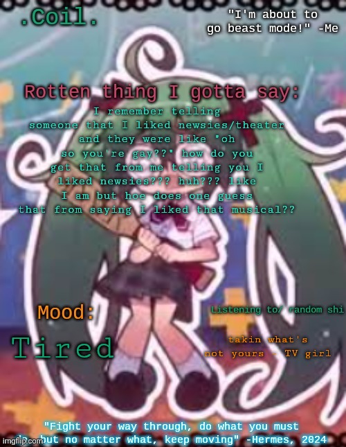 I don't make it my whole personality either so like... how?? is it a stereotype I'm not aware of or smth?? | I remember telling someone that I liked newsies/theater and they were like "oh so you're gay??" how do you get that from me telling you I liked newsies??? huh??? like I am but hoe does one guess that from saying I liked that musical?? takin what's not yours - TV girl; Tired | image tagged in coil/lymon's rotten template | made w/ Imgflip meme maker