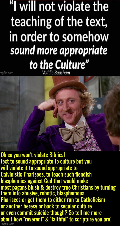 Voddie Baucham was full of crap | Oh so you won't violate Biblical text to sound appropriate to culture but you will violate it to sound appropriate to Calvinistic Pharisees, to teach such fiendish blasphemies against God that would make most pagans blush & destroy true Christians by turning; them into abusive, robotic, blasphemous Pharisees or get them to either run to Catholicism or another heresy or back to secular culture or even commit suicide though? So tell me more about how "reverent" & "faithful" to scripture you are! | image tagged in creepy condescending wonka,voddie baucham,calvinism,calvinist memes,anti calvinism,reformed theology hypocrisy | made w/ Imgflip meme maker