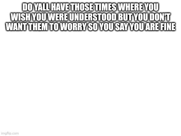 DO YALL HAVE THOSE TIMES WHERE YOU WISH YOU WERE UNDERSTOOD BUT YOU DON'T WANT THEM TO WORRY SO YOU SAY YOU ARE FINE | made w/ Imgflip meme maker