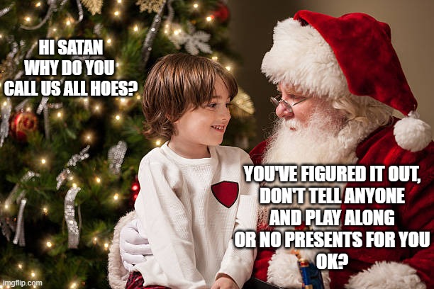 HI SATAN
WHY DO YOU 
CALL US ALL HOES? YOU'VE FIGURED IT OUT,
DON'T TELL ANYONE
AND PLAY ALONG
OR NO PRESENTS FOR YOU
OK? | made w/ Imgflip meme maker
