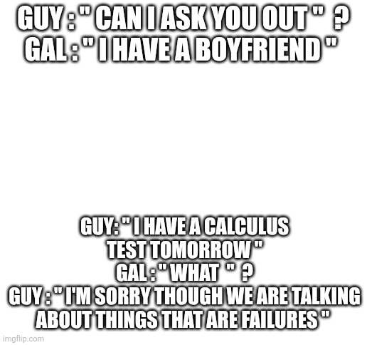 Blank White Template | GUY : " CAN I ASK YOU OUT "  ?
GAL : " I HAVE A BOYFRIEND "; GUY: " I HAVE A CALCULUS TEST TOMORROW "
GAL : " WHAT  "  ?
GUY : " I'M SORRY THOUGH WE ARE TALKING ABOUT THINGS THAT ARE FAILURES " | image tagged in blank white template | made w/ Imgflip meme maker