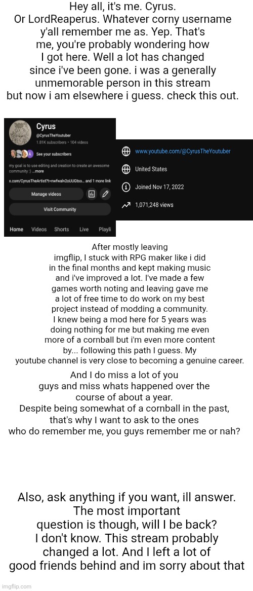Sorry if this makes no sense, im tired lmao | Hey all, it's me. Cyrus. Or LordReaperus. Whatever corny username y'all remember me as. Yep. That's me, you're probably wondering how I got here. Well a lot has changed since i've been gone. i was a generally unmemorable person in this stream but now i am elsewhere i guess. check this out. After mostly leaving imgflip, I stuck with RPG maker like i did in the final months and kept making music and i've improved a lot. I've made a few games worth noting and leaving gave me a lot of free time to do work on my best project instead of modding a community. I knew being a mod here for 5 years was doing nothing for me but making me even more of a cornball but i'm even more content by... following this path I guess. My youtube channel is very close to becoming a genuine career. And I do miss a lot of you guys and miss whats happened over the course of about a year.
Despite being somewhat of a cornball in the past, that's why I want to ask to the ones who do remember me, you guys remember me or nah? Also, ask anything if you want, ill answer.
The most important question is though, will I be back? I don't know. This stream probably changed a lot. And I left a lot of good friends behind and im sorry about that | made w/ Imgflip meme maker