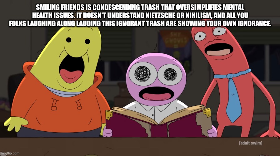 Smiling friends shock | SMILING FRIENDS IS CONDESCENDING TRASH THAT OVERSIMPLIFIES MENTAL HEALTH ISSUES. IT DOESN'T UNDERSTAND NIETZSCHE OR NIHILISM, AND ALL YOU FOLKS LAUGHING ALONG LAUDING THIS IGNORANT TRASH ARE SHOWING YOUR OWN IGNORANCE. | image tagged in smiling friends shock | made w/ Imgflip meme maker