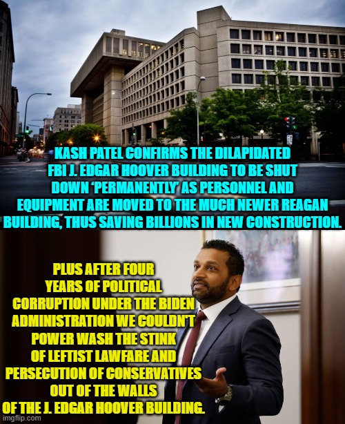 Yes, there were many issues to take under consideration. | KASH PATEL CONFIRMS THE DILAPIDATED FBI J. EDGAR HOOVER BUILDING TO BE SHUT DOWN ‘PERMANENTLY’ AS PERSONNEL AND EQUIPMENT ARE MOVED TO THE MUCH NEWER REAGAN BUILDING, THUS SAVING BILLIONS IN NEW CONSTRUCTION. PLUS AFTER FOUR YEARS OF POLITICAL CORRUPTION UNDER THE BIDEN ADMINISTRATION WE COULDN'T POWER WASH THE STINK OF LEFTIST LAWFARE AND PERSECUTION OF CONSERVATIVES OUT OF THE WALLS OF THE J. EDGAR HOOVER BUILDING. | image tagged in yep | made w/ Imgflip meme maker