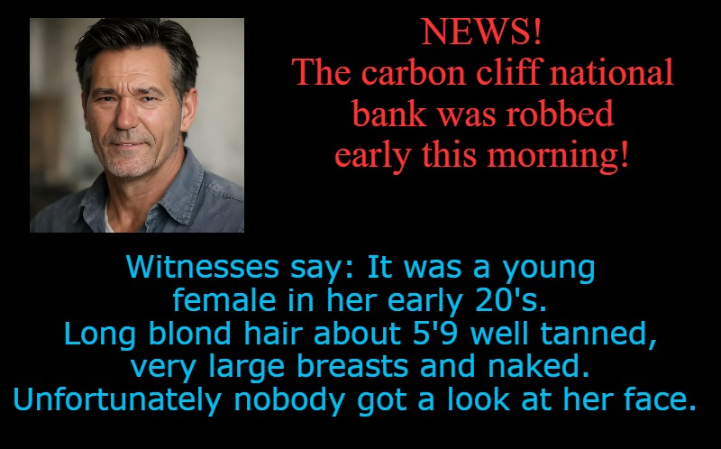 lew's news | NEWS!
The carbon cliff national bank was robbed early this morning! Witnesses say: It was a young female in her early 20's.
Long blond hair about 5'9 well tanned, very large breasts and naked.
Unfortunately nobody got a look at her face. | image tagged in flash,news anchor,kewlew | made w/ Imgflip meme maker