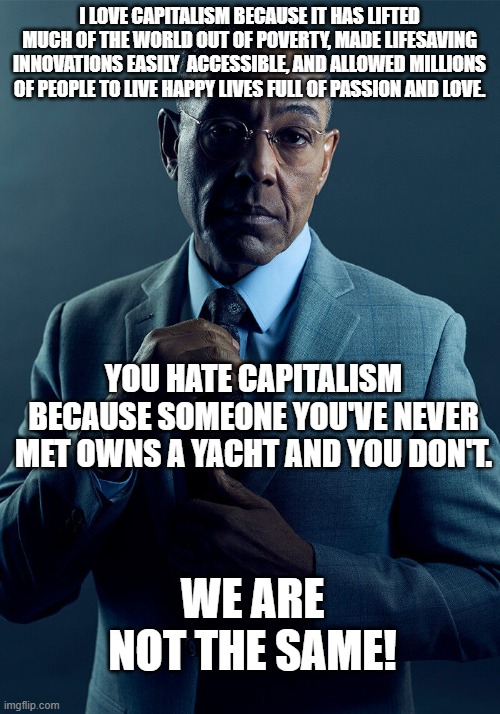 Gus Fring we are not the same | I LOVE CAPITALISM BECAUSE IT HAS LIFTED MUCH OF THE WORLD OUT OF POVERTY, MADE LIFESAVING INNOVATIONS EASILY  ACCESSIBLE, AND ALLOWED MILLIONS OF PEOPLE TO LIVE HAPPY LIVES FULL OF PASSION AND LOVE. YOU HATE CAPITALISM BECAUSE SOMEONE YOU'VE NEVER MET OWNS A YACHT AND YOU DON'T. WE ARE NOT THE SAME! | image tagged in gus fring we are not the same,capitalism,socialism | made w/ Imgflip meme maker