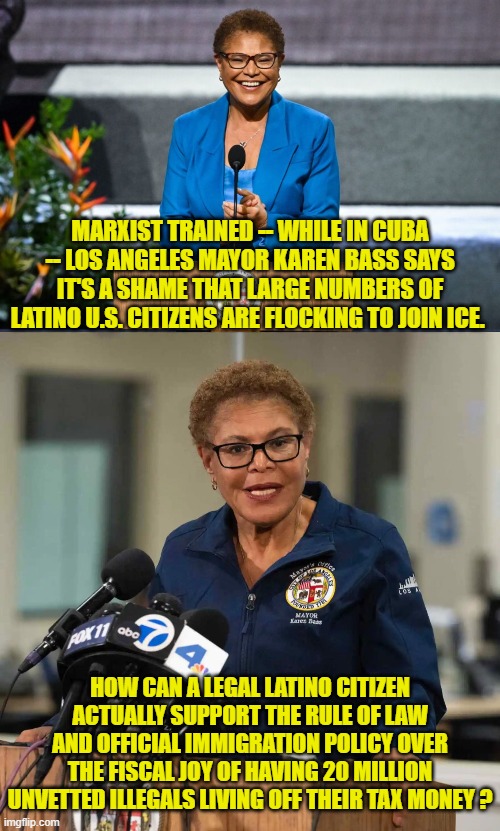 How indeed.  Leftists don't LEARN about Hispanic-American citizens; they patronize them. | MARXIST TRAINED -- WHILE IN CUBA -- LOS ANGELES MAYOR KAREN BASS SAYS IT'S A SHAME THAT LARGE NUMBERS OF LATINO U.S. CITIZENS ARE FLOCKING TO JOIN ICE. HOW CAN A LEGAL LATINO CITIZEN ACTUALLY SUPPORT THE RULE OF LAW AND OFFICIAL IMMIGRATION POLICY OVER THE FISCAL JOY OF HAVING 20 MILLION UNVETTED ILLEGALS LIVING OFF THEIR TAX MONEY ? | image tagged in yep | made w/ Imgflip meme maker