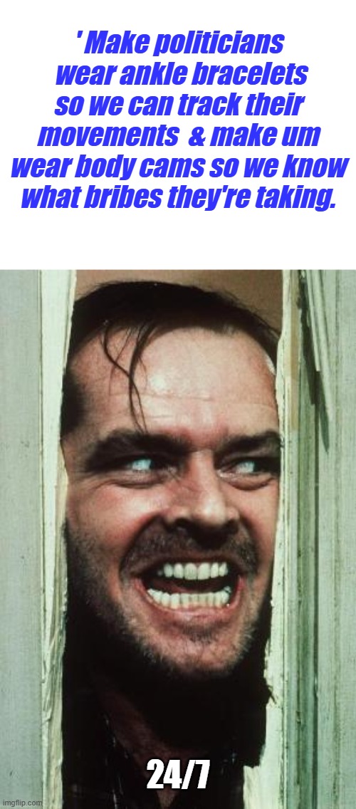 Its very obvious now ' Trust me doesn't work ' | ' Make politicians  wear ankle bracelets so we can track their movements  & make um wear body cams so we know what bribes they're taking. 24/7 | image tagged in memes,here's johnny | made w/ Imgflip meme maker