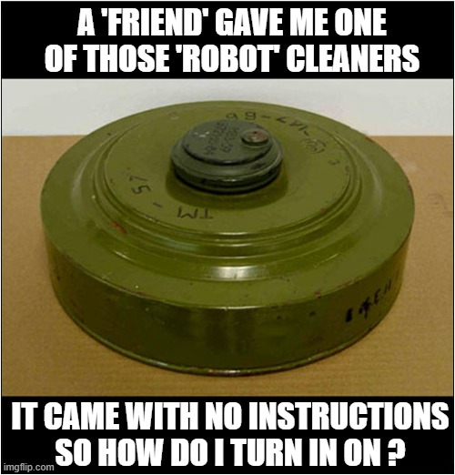 Any Suggestions Would Be Appreciated ... | A 'FRIEND' GAVE ME ONE OF THOSE 'ROBOT' CLEANERS; IT CAME WITH NO INSTRUCTIONS
SO HOW DO I TURN IN ON ? | image tagged in roomba,instructions,mine | made w/ Imgflip meme maker