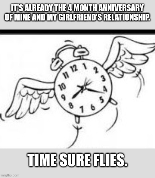 Time Flies... | IT'S ALREADY THE 4 MONTH ANNIVERSARY OF MINE AND MY GIRLFRIEND'S RELATIONSHIP. TIME SURE FLIES. | image tagged in time flies,love | made w/ Imgflip meme maker