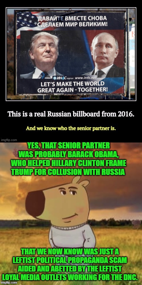 So in other words, it was a propaganda billboard funded by the DNC. | YES, THAT SENIOR PARTNER WAS PROBABLY BARACK OBAMA, WHO HELPED HILLARY CLINTON FRAME TRUMP FOR COLLUSION WITH RUSSIA; THAT WE NOW KNOW WAS JUST A LEFTIST POLITICAL PROPAGANDA SCAM AIDED AND ABETTED BY THE LEFTIST LOYAL MEDIA OUTLETS WORKING FOR THE DNC. | image tagged in yep | made w/ Imgflip meme maker