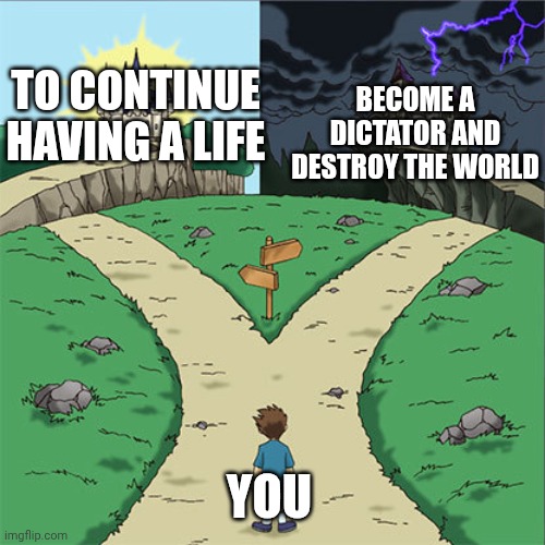BECOME A DICTATOR AND DESTROY THE WORLD TO CONTINUE HAVING A LIFE YOU | image tagged in two paths | made w/ Imgflip meme maker