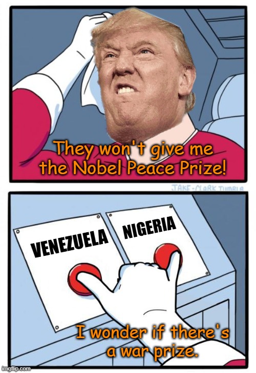 Actual thoughts of a 47th president - colorized | They won't give me the Nobel Peace Prize! NIGERIA; VENEZUELA; I wonder if there's
a war prize. | image tagged in both buttons,memes,peace prize,venezuela,nigeria,war | made w/ Imgflip meme maker