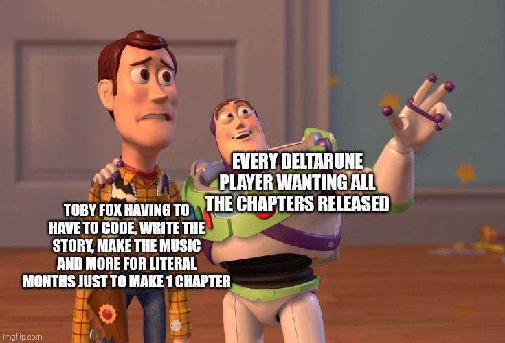 I think we all heavily underestimate how much toby actually has to do per chapter | EVERY DELTARUNE PLAYER WANTING ALL THE CHAPTERS RELEASED; TOBY FOX HAVING TO HAVE TO CODE, WRITE THE STORY, MAKE THE MUSIC AND MORE FOR LITERAL MONTHS JUST TO MAKE 1 CHAPTER | image tagged in memes,x x everywhere,deltarune | made w/ Imgflip meme maker