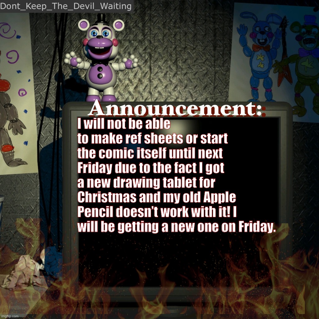 Thanks for your patience! | I will not be able to make ref sheets or start the comic itself until next Friday due to the fact I got a new drawing tablet for Christmas and my old Apple Pencil doesn’t work with it! I will be getting a new one on Friday. | image tagged in dont_keep_the_devil_waiting announcement temp | made w/ Imgflip meme maker