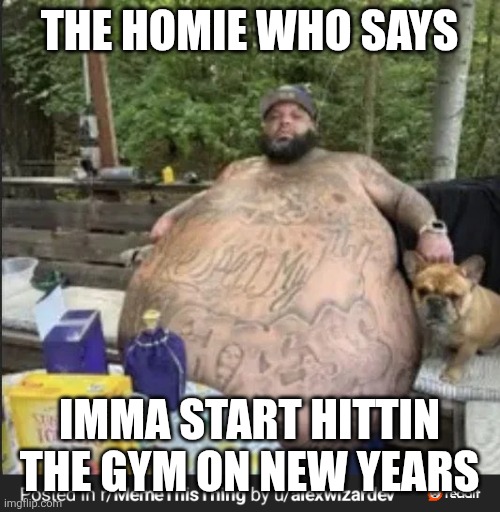 Fat fuck | THE HOMIE WHO SAYS; IMMA START HITTIN THE GYM ON NEW YEARS | image tagged in fat fuck | made w/ Imgflip meme maker