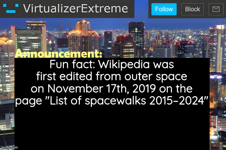 look I ran out of post ideas, okay | Fun fact: Wikipedia was first edited from outer space on November 17th, 2019 on the page "List of spacewalks 2015–2024" | image tagged in virtualizer announcement temp remastered | made w/ Imgflip meme maker