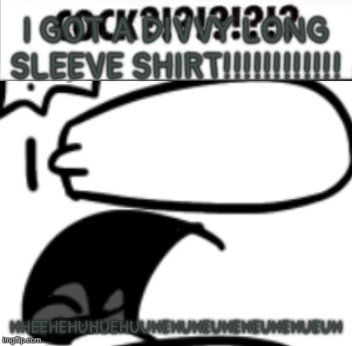 HHEGHHEGHEGHHEGGHEGGHGHGDGDVBJEBEVJEVBJ | I GOT A DIVVY LONG SLEEVE SHIRT!!!!!!!!!!!! HHEEHEHUHUEHUUHEHUHEUHEHEUHEHUEUH | image tagged in cock | made w/ Imgflip meme maker