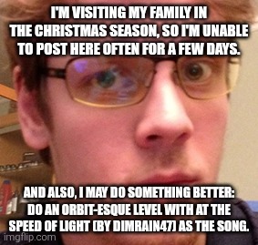Also, reading the stream rules, who is TrustiGoat? | I'M VISITING MY FAMILY IN THE CHRISTMAS SEASON, SO I'M UNABLE TO POST HERE OFTEN FOR A FEW DAYS. AND ALSO, I MAY DO SOMETHING BETTER: DO AN ORBIT-ESQUE LEVEL WITH AT THE SPEED OF LIGHT (BY DIMRAIN47) AS THE SONG. | image tagged in rotbop | made w/ Imgflip meme maker