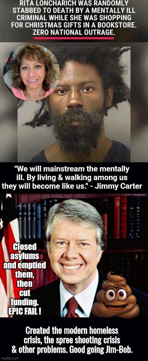 Jimmy Carter created the Mental Health Crisis | "We will mainstream the mentally ill. By living & walking among us they will become like us." - Jimmy Carter; Closed asylums and emptied them, then cut funding. EPIC FAIL ! Created the modern homeless crisis, the spree shooting crisis & other problems. Good going Jim-Bob. | image tagged in idiot,closed,mental,healthcare | made w/ Imgflip meme maker