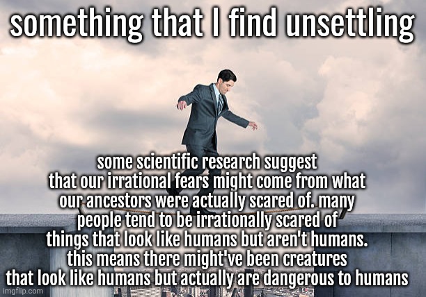 said scientific research isn't for sure though | something that I find unsettling; some scientific research suggest that our irrational fears might come from what our ancestors were actually scared of. many people tend to be irrationally scared of things that look like humans but aren't humans. this means there might've been creatures that look like humans but actually are dangerous to humans | image tagged in man walking on rope | made w/ Imgflip meme maker