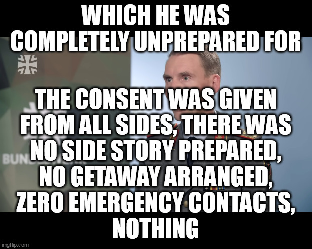 THE CONSENT WAS GIVEN
FROM ALL SIDES, THERE WAS
NO SIDE STORY PREPARED,
NO GETAWAY ARRANGED,
ZERO EMERGENCY CONTACTS,
NOTHING; WHICH HE WAS COMPLETELY UNPREPARED FOR | made w/ Imgflip meme maker