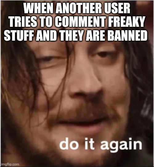 Do it again | WHEN ANOTHER USER TRIES TO COMMENT FREAKY STUFF AND THEY ARE BANNED | image tagged in do it again | made w/ Imgflip meme maker