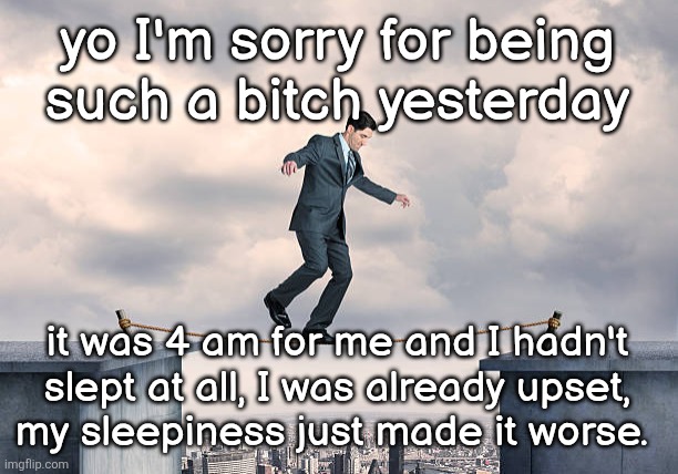 it's 1 am now I probably should sleep | yo I'm sorry for being
such a bitch yesterday; it was 4 am for me and I hadn't slept at all, I was already upset,
my sleepiness just made it worse. | image tagged in man walking on rope | made w/ Imgflip meme maker