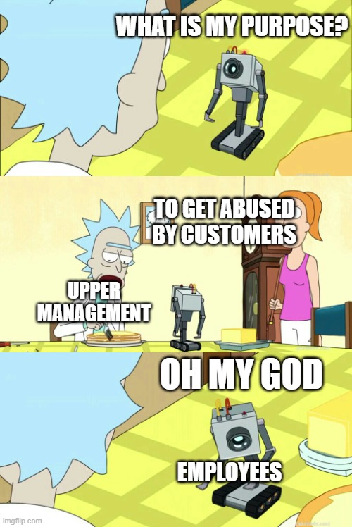 literally every job ever | WHAT IS MY PURPOSE? TO GET ABUSED BY CUSTOMERS; UPPER MANAGEMENT; OH MY GOD; EMPLOYEES | image tagged in what is my purpose | made w/ Imgflip meme maker